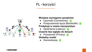 FL - korzyści
6
Mniejsze wymagania sprzętowe:
● Łączność (Connectivity)
● Przepustowość łącza (Bandwidth)
Predykcja w czasie rzeczywistym
● Opóźnienie (Latency)
Uczenie bez wglądu do danych
● Prywatność (Privacy)
Globalny model
● Generalizacja
 