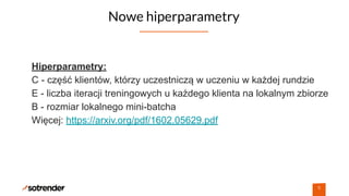 Nowe hiperparametry
9
Hiperparametry:
C - część klientów, którzy uczestniczą w uczeniu w każdej rundzie
E - liczba iteracji treningowych u każdego klienta na lokalnym zbiorze
B - rozmiar lokalnego mini-batcha
Więcej: https://arxiv.org/pdf/1602.05629.pdf
 