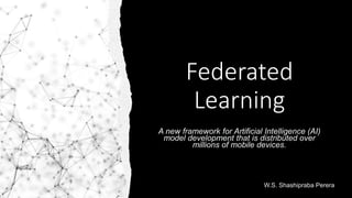 Federated
Learning
A new framework for Artificial Intelligence (AI)
model development that is distributed over
millions of mobile devices.
W.S. Shashipraba Perera
 