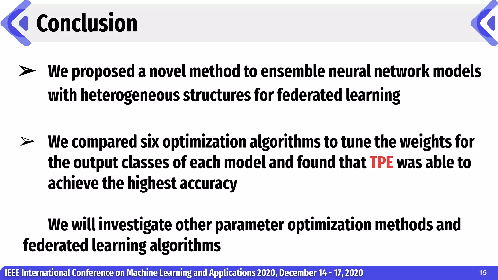 Conclusion
IEEE International Conference on Machine Learning and Applications 2020, December 14 - 17, 2020
➢ We proposed a novel method to ensemble neural network models
with heterogeneous structures for federated learning
➢ We compared six optimization algorithms to tune the weights for
the output classes of each model and found that TPE was able to
achieve the highest accuracy
We will investigate other parameter optimization methods and
federated learning algorithms
15
 