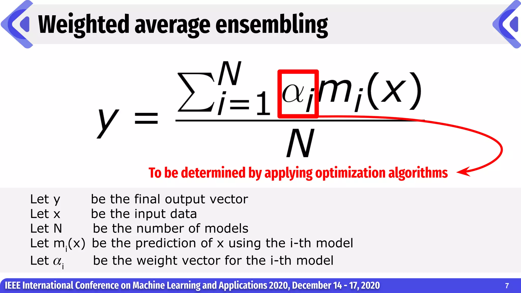 Weighted average ensembling
IEEE International Conference on Machine Learning and Applications 2020, December 14 - 17, 2020 7
Let y be the final output vector
Let x be the input data
Let N be the number of models
Let mi
(x) be the prediction of x using the i-th model
Let 𝛼i
be the weight vector for the i-th model
To be determined by applying optimization algorithms
 