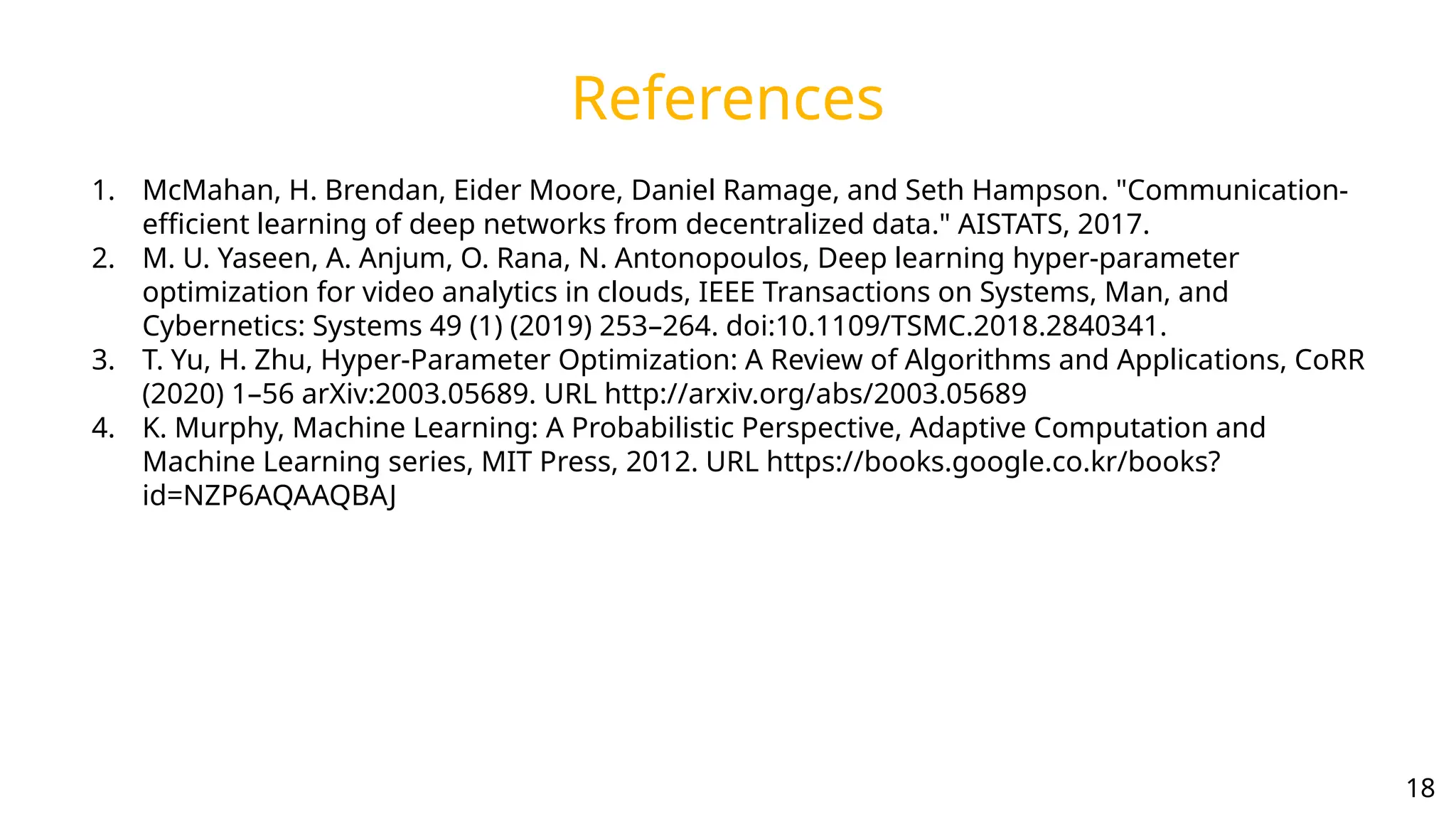 References
1. McMahan, H. Brendan, Eider Moore, Daniel Ramage, and Seth Hampson. "Communication-
efficient learning of deep networks from decentralized data." AISTATS, 2017.
2. M. U. Yaseen, A. Anjum, O. Rana, N. Antonopoulos, Deep learning hyper-parameter
optimization for video analytics in clouds, IEEE Transactions on Systems, Man, and
Cybernetics: Systems 49 (1) (2019) 253–264. doi:10.1109/TSMC.2018.2840341.
3. T. Yu, H. Zhu, Hyper-Parameter Optimization: A Review of Algorithms and Applications, CoRR
(2020) 1–56 arXiv:2003.05689. URL http://arxiv.org/abs/2003.05689
4. K. Murphy, Machine Learning: A Probabilistic Perspective, Adaptive Computation and
Machine Learning series, MIT Press, 2012. URL https://books.google.co.kr/books?
id=NZP6AQAAQBAJ
18
 