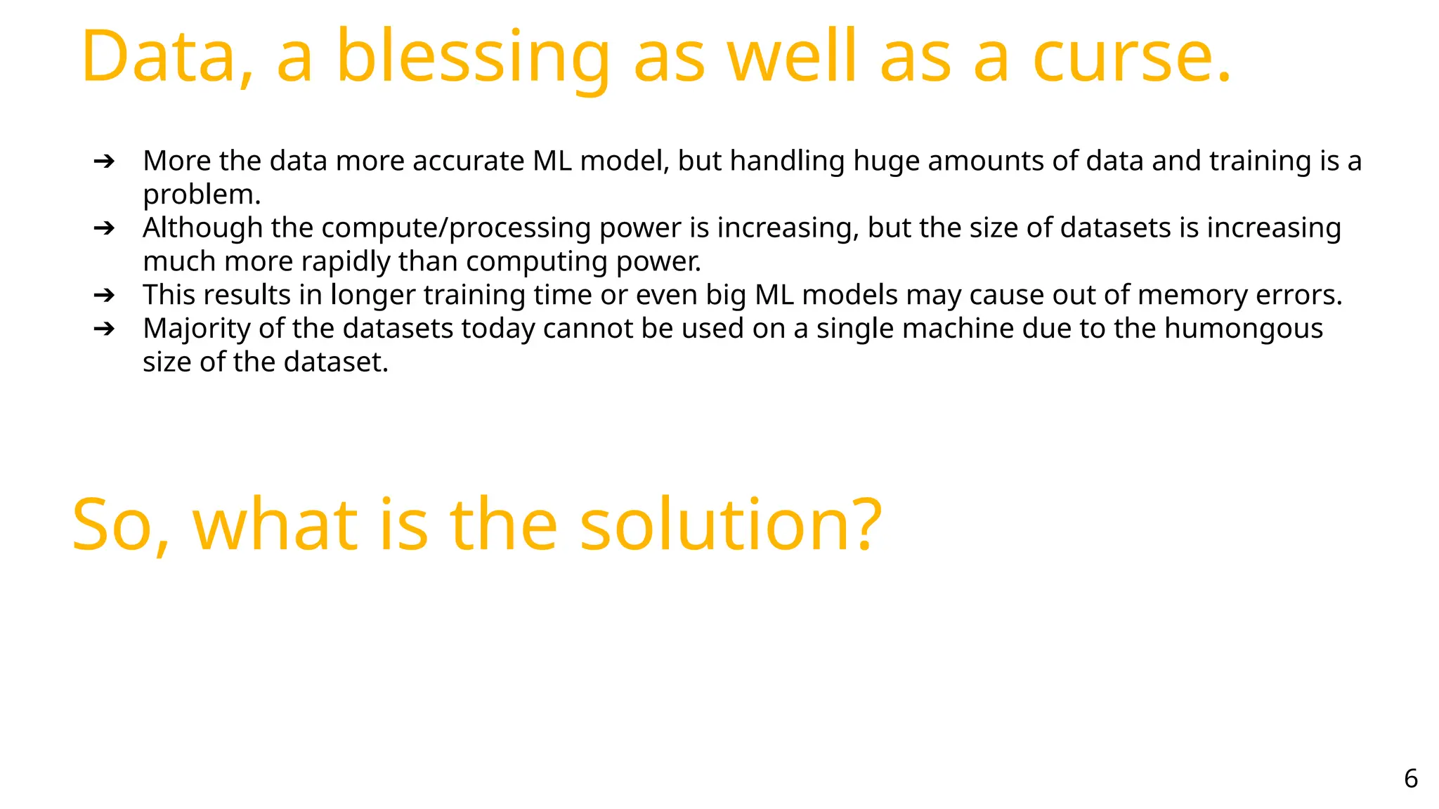 Data, a blessing as well as a curse.
6
➔ More the data more accurate ML model, but handling huge amounts of data and training is a
problem.
➔ Although the compute/processing power is increasing, but the size of datasets is increasing
much more rapidly than computing power.
➔ This results in longer training time or even big ML models may cause out of memory errors.
➔ Majority of the datasets today cannot be used on a single machine due to the humongous
size of the dataset.
So, what is the solution?
 