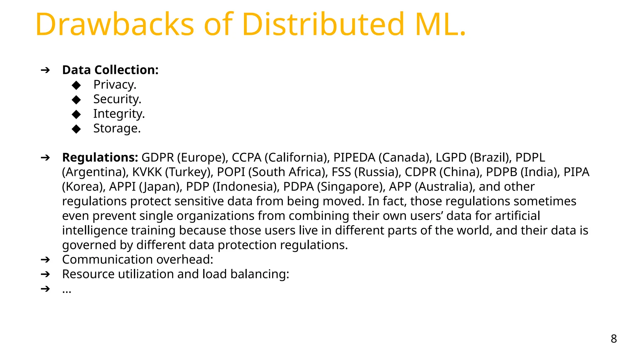 Drawbacks of Distributed ML.
8
➔ Data Collection:
◆ Privacy.
◆ Security.
◆ Integrity.
◆ Storage.
➔ Regulations: GDPR (Europe), CCPA (California), PIPEDA (Canada), LGPD (Brazil), PDPL
(Argentina), KVKK (Turkey), POPI (South Africa), FSS (Russia), CDPR (China), PDPB (India), PIPA
(Korea), APPI (Japan), PDP (Indonesia), PDPA (Singapore), APP (Australia), and other
regulations protect sensitive data from being moved. In fact, those regulations sometimes
even prevent single organizations from combining their own users’ data for artificial
intelligence training because those users live in different parts of the world, and their data is
governed by different data protection regulations.
➔ Communication overhead:
➔ Resource utilization and load balancing:
➔ …
 