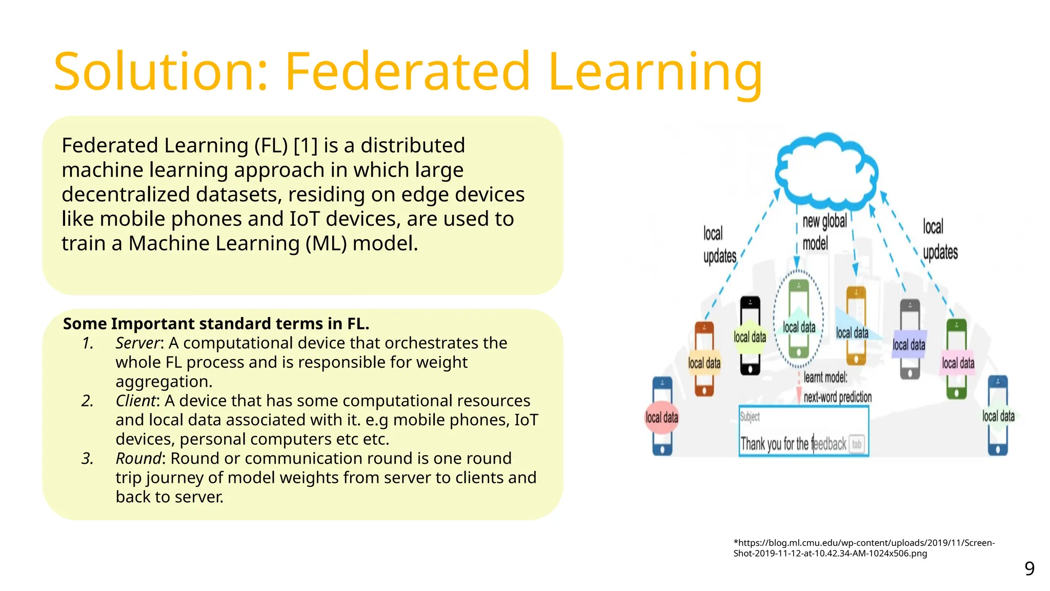 Solution: Federated Learning
Federated Learning (FL) [1] is a distributed
machine learning approach in which large
decentralized datasets, residing on edge devices
like mobile phones and IoT devices, are used to
train a Machine Learning (ML) model.
Some Important standard terms in FL.
1. Server: A computational device that orchestrates the
whole FL process and is responsible for weight
aggregation.
2. Client: A device that has some computational resources
and local data associated with it. e.g mobile phones, IoT
devices, personal computers etc etc.
3. Round: Round or communication round is one round
trip journey of model weights from server to clients and
back to server.
*https://blog.ml.cmu.edu/wp-content/uploads/2019/11/Screen-
Shot-2019-11-12-at-10.42.34-AM-1024x506.png
9
 