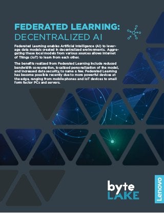 FEDERATED LEARNING:
DECENTRALIZED AI
Federated Learning enables Artificial Intelligence (AI) to lever-
age data models created in decentralized environments. Aggre-
gating these local models from various sources allows Internet
of Things (IoT) to learn from each other.
The benefits realized from Federated Learning include reduced
bandwidth consumption, localized personalization of the model,
and increased data security, to name a few. Federated Learning
has become possible recently due to more powerful devices at
the edge, ranging from mobile phones and IoT devices to small
form factor PCs and servers.
 