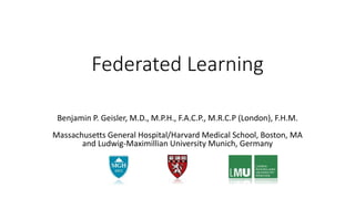 Federated Learning
Benjamin P. Geisler, M.D., M.P.H., F.A.C.P., M.R.C.P (London), F.H.M.
Massachusetts General Hospital/Harvard Medical School, Boston, MA
and Ludwig-Maximillian University Munich, Germany
 