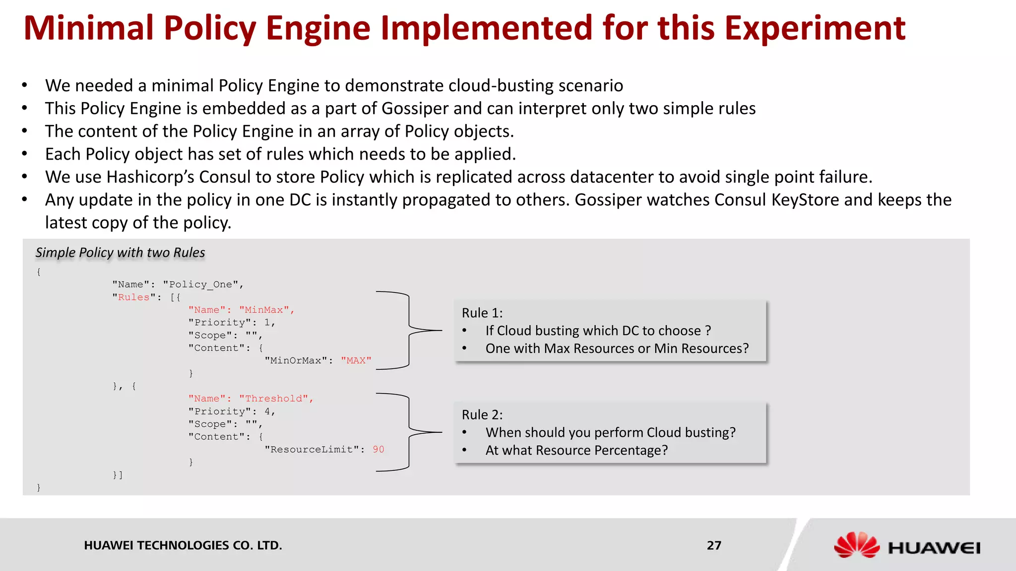 HUAWEI TECHNOLOGIES CO. LTD. 27
Minimal Policy Engine Implemented for this Experiment
• We needed a minimal Policy Engine to demonstrate cloud-busting scenario
• This Policy Engine is embedded as a part of Gossiper and can interpret only two simple rules
• The content of the Policy Engine in an array of Policy objects.
• Each Policy object has set of rules which needs to be applied.
• We use Hashicorp’s Consul to store Policy which is replicated across datacenter to avoid single point failure.
• Any update in the policy in one DC is instantly propagated to others. Gossiper watches Consul KeyStore and keeps the
latest copy of the policy.
{
"Name": "Policy_One",
"Rules": [{
"Name": "MinMax",
"Priority": 1,
"Scope": "",
"Content": {
"MinOrMax": "MAX"
}
}, {
"Name": "Threshold",
"Priority": 4,
"Scope": "",
"Content": {
"ResourceLimit": 90
}
}]
}
Simple Policy with two Rules
Rule 1:
• If Cloud busting which DC to choose ?
• One with Max Resources or Min Resources?
Rule 2:
• When should you perform Cloud busting?
• At what Resource Percentage?
 