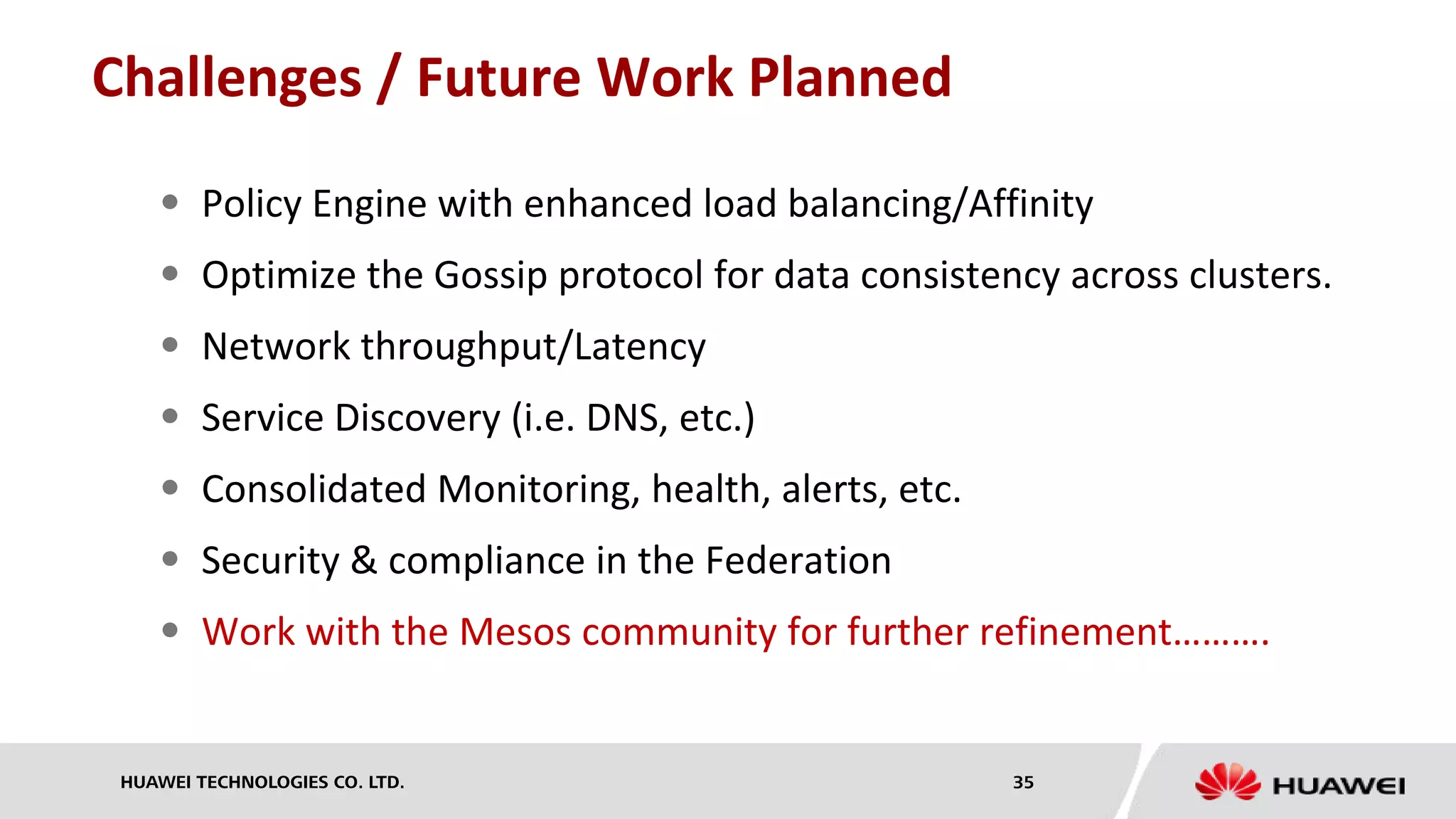 HUAWEI TECHNOLOGIES CO. LTD. 35
Challenges / Future Work Planned
 Policy Engine with enhanced load balancing/Affinity
 Optimize the Gossip protocol for data consistency across clusters.
 Network throughput/Latency
 Service Discovery (i.e. DNS, etc.)
 Consolidated Monitoring, health, alerts, etc.
 Security & compliance in the Federation
 Work with the Mesos community for further refinement……….
 