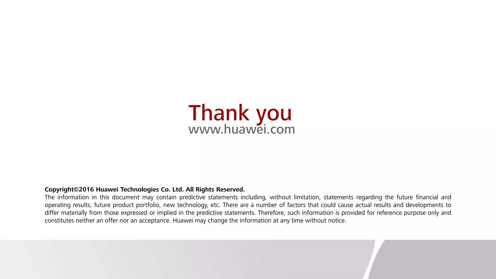 Thank you
www.huawei.com
Copyright©2016 Huawei Technologies Co. Ltd. All Rights Reserved.
The information in this document may contain predictive statements including, without limitation, statements regarding the future financial and
operating results, future product portfolio, new technology, etc. There are a number of factors that could cause actual results and developments to
differ materially from those expressed or implied in the predictive statements. Therefore, such information is provided for reference purpose only and
constitutes neither an offer nor an acceptance. Huawei may change the information at any time without notice.
 