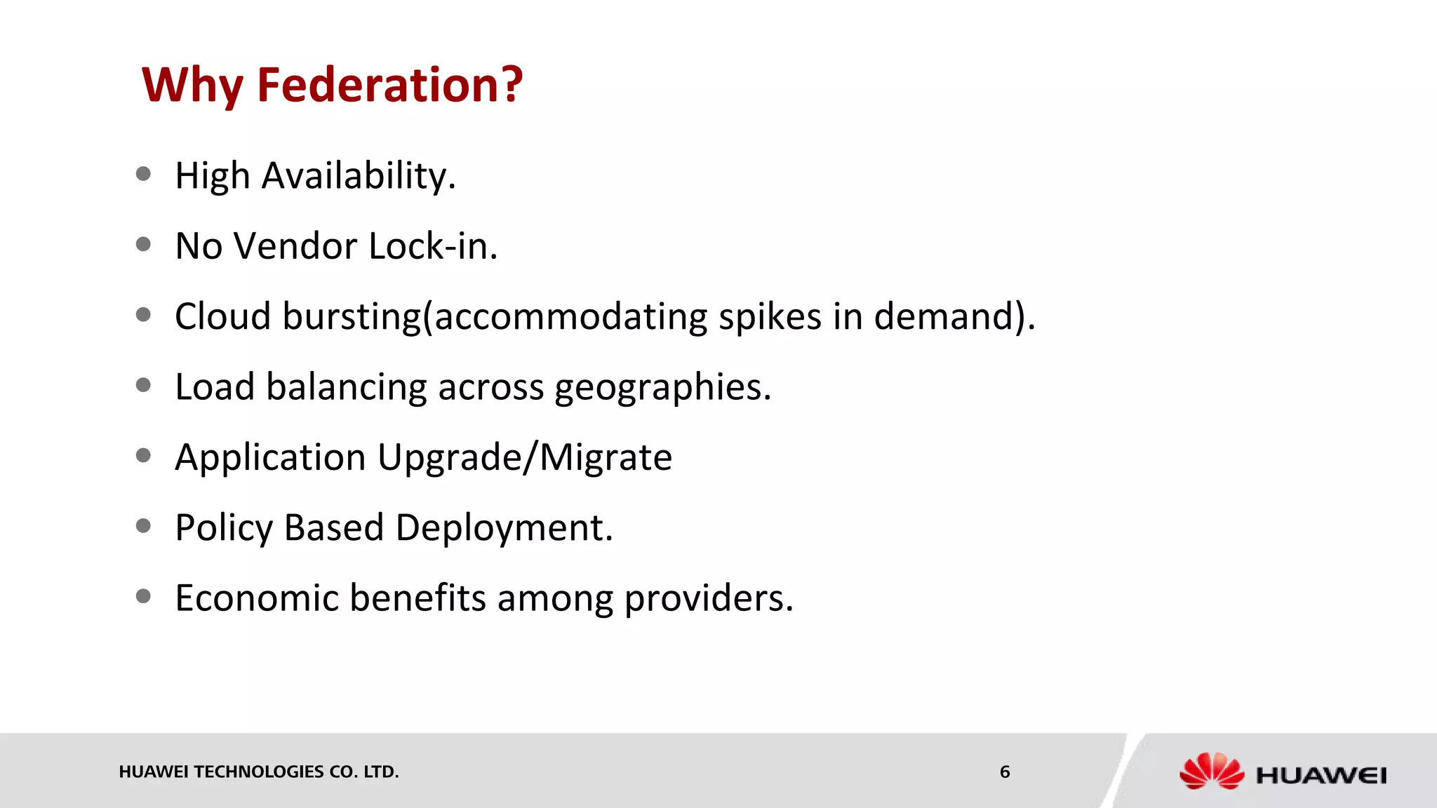 HUAWEI TECHNOLOGIES CO. LTD. 6
Why Federation?
 High Availability.
 No Vendor Lock-in.
 Cloud bursting(accommodating spikes in demand).
 Load balancing across geographies.
 Application Upgrade/Migrate
 Policy Based Deployment.
 Economic benefits among providers.
 