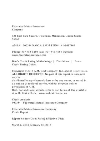 Federated Mutual Insurance
Company
121 East Park Square, Owatonna, Minnesota, United States
55060
AMB #: 000384 NAIC #: 13935 FEIN#: 41-0417460
Phone: 507-455-5200 Fax: 507-446-4664 Website:
www.federatedinsurance.com
Best's Credit Rating Methodology | Disclaimer | Best's
Credit Rating Guide
Copyright © 2018 A.M. Best Company, Inc. and/or its affiliates.
ALL RIGHTS RESERVED. No part of this report or document
may be
distributed in any electronic form or by any means, or stored in
a database or retrieval system, without the prior written
permission of A.M.
Best. For additional details, refer to our Terms of Use available
at A.M. Best website: www.ambest.com/terms.
Credit Analysis
000384 - Federated Mutual Insurance Company
Federated Mutual Insurance Company
Credit Report
Report Release Date: Rating Effective Date:
March 6, 2018 February 15, 2018
 