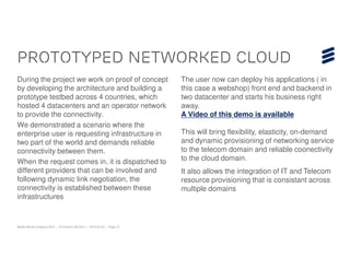 Prototyped networked cloud
During the project we work on proof of concept                           The user now can deploy his applications ( in
by developing the architecture and building a                            this case a webshop) front end and backend in
prototype testbed across 4 countries, which                              two datacenter and starts his business right
hosted 4 datacenters and an operator network                             away.
to provide the connectivity.                                             A Video of this demo is available
We demonstrated a scenario where the
enterprise user is requesting infrastructure in                          This will bring flexibility, elasticity, on-demand
two part of the world and demands reliable                               and dynamic provisioning of networking service
connectivity between them.                                               to the telecom domain and reliable coonectivity
When the request comes in, it is dispatched to                           to the cloud domain.
different providers that can be involved and                             It also allows the integration of IT and Telecom
following dynamic link negotiation, the                                  resource provisioning that is consistant across
connectivity is established between these                                multiple domains
infrastructures


Mobile World Congress 2013 | © Ericsson AB 2013 | 2013-02-25 | Page 12
 