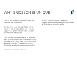 WHY ERICSSON is UNIQUE

›Two strong characteristics of Ericsson are                              › In short Ericsson has the Leadership,
expertise and Leadership.                                                  Integrity, Collaborative Innovation, and above
                                                                           all Expertise to make it a reality
›On the other hand Ericsson has a strong
history in Network operation, and business
support and is demonstrating the Ericsson
cloud system in this event.

›This solution provides Network as a service
and can interconnects the datacenters across
the world. It is built on collaboration with other
partners ( operator, Portugal telecom and
Telefonica, vendors and research institutes)

Mobile World Congress 2013 | © Ericsson AB 2013 | 2013-02-25 | Page 16
 