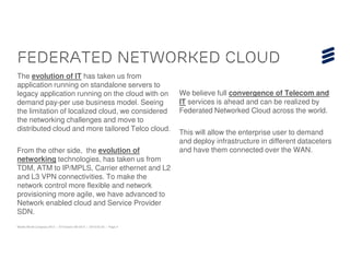 Federated Networked cloud
The evolution of IT has taken us from
application running on standalone servers to
legacy application running on the cloud with on                         We believe full convergence of Telecom and
demand pay-per use business model. Seeing                               IT services is ahead and can be realized by
the limitation of localized cloud, we considered                        Federated Networked Cloud across the world.
the networking challenges and move to
distributed cloud and more tailored Telco cloud.
                                                                        This will allow the enterprise user to demand
                                                                        and deploy infrastructure in different dataceters
From the other side, the evolution of                                   and have them connected over the WAN.
networking technologies, has taken us from
TDM, ATM to IP/MPLS, Carrier ethernet and L2
and L3 VPN connectivities. To make the
network control more flexible and network
provisioning more agile, we have advanced to
Network enabled cloud and Service Provider
SDN.
Mobile World Congress 2013 | © Ericsson AB 2013 | 2013-02-25 | Page 4
 
