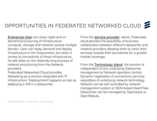 Opportunities in federated networked cloud

Enterprise User can enjoy rapid and on                                  From the service provider’ stand, Federated
demand provisioning of Infrastructure                                   cloud povides the possibility of business
(compute, storage and network) across multiple                          collaboration between different datacenter and
domain. User can today demand and deploy                                network providers allowing them to chain their
infrastructure in the Datacenters, but when it                          services outside their boundaries for a greater
comes to connectivity of these infrastructure,                          market coverage.
he still relies on the relatively long process of
network provisioning from the Network                                   From the Technology stand; the solution is
providers.                                                              independent of any underlying Datacenter
Federated Networked Cloud provides                                      management or Network operation control.
Netwoking as a service integrated with IT                               Dynamic negotiation of connectivity services
infrastructure. Deployement happens as fast as                          regardless of underlying network technology.
delpoying a VM in a datacenter.                                         Network can be still controlled by network
                                                                        management system or SDN-based OpenFlow.
                                                                        Datacenter can be managed by Openstack or
                                                                        OpenNebula.
Mobile World Congress 2013 | © Ericsson AB 2013 | 2013-02-25 | Page 6
 