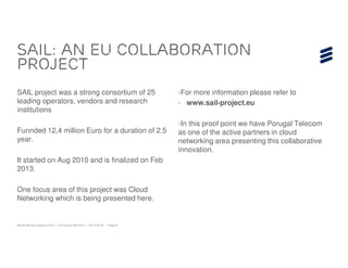 SAIL: AN EU collaboration
Project
SAIL project was a strong consortium of 25                              ›For more information please refer to
leading operators, vendors and research                                 › www.sail-project.eu
institutions
                                                                        ›In this proof point we have Porugal Telecom
Funnded 12,4 million Euro for a duration of 2.5                         as one of the active partners in cloud
year.                                                                   networking area presenting this collaborative
                                                                        innovation.
It started on Aug 2010 and is finalized on Feb
2013.

One focus area of this project was Cloud
Networking which is being presented here.


Mobile World Congress 2013 | © Ericsson AB 2013 | 2013-02-25 | Page 8
 