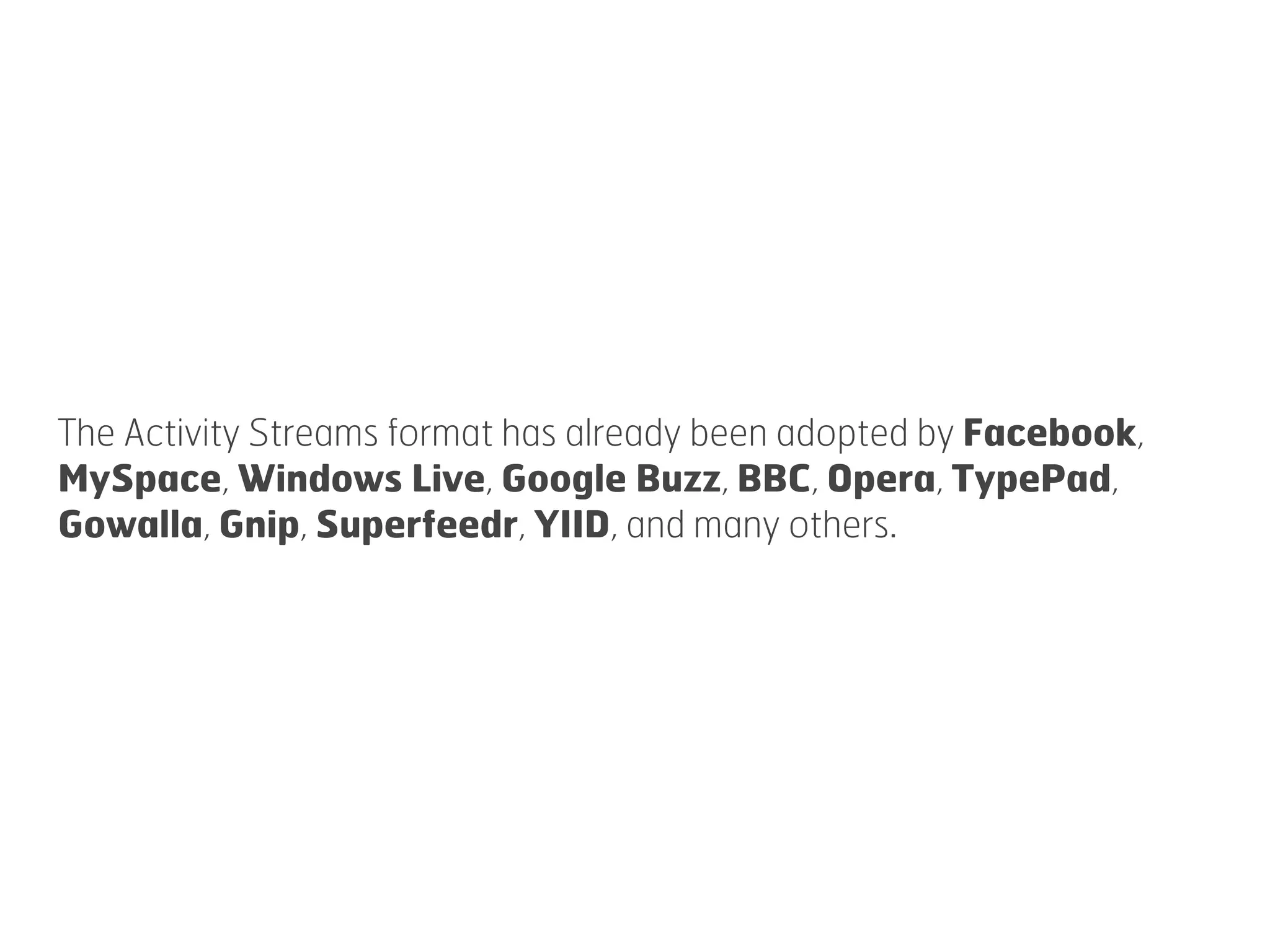 The Activity Streams format has already been adopted by Facebook,
MySpace, Windows Live, Google Buzz, BBC, Opera, TypePad,
Gowalla, Gnip, Superfeedr, YIID, and many others.
 
