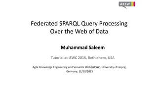 Federated SPARQL Query Processing
Over the Web of Data
Muhammad Saleem
Tutorial at ISWC 2015, Bethlehem, USA
Agile Knowledge Engineering and Semantic Web (AKSW), University of Leipzig,
Germany, 11/10/2015
 