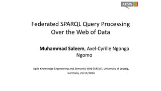 Federated SPARQL Query Processing 
Over the Web of Data 
Muhammad Saleem, Axel-Cyrille Ngonga 
Ngomo 
Agile Knowledge Engineering and Semantic Web (AKSW), University of Leipzig, 
Germany, 25/11/2014 
 