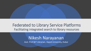 Federated to Library Service Platforms
Facilitating integrated search to library resources
Nikesh Narayanan
Asst. Prof &IT Librarian, Zayed University, Dubai
 
