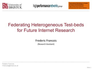 International Workshop on Trends
In Future Communications:
High Performance Network
Infrastructure for Future Internet.
Federating Heterogeneous Test-beds
for Future Internet Research
Frederic Francois
(Research Assistant)
Frederic Francois
f.francois@bristol.ac.uk
Slide 1
 
