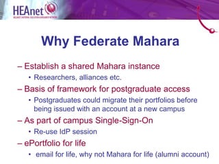Why Federate Mahara
– Establish a shared Mahara instance
   • Researchers, alliances etc.
– Basis of framework for postgraduate access
   • Postgraduates could migrate their portfolios before
     being issued with an account at a new campus
– As part of campus Single-Sign-On
   • Re-use IdP session
– ePortfolio for life
   • email for life, why not Mahara for life (alumni account)
 