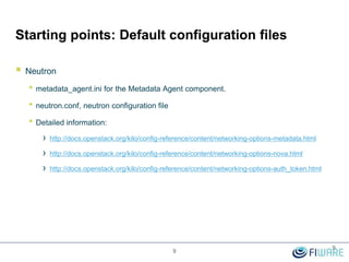 Starting points: Default configuration files
 Neutron
• metadata_agent.ini for the Metadata Agent component.
• neutron.conf, neutron configuration file
• Detailed information:
› http://docs.openstack.org/kilo/config-reference/content/networking-options-metadata.html
› http://docs.openstack.org/kilo/config-reference/content/networking-options-nova.html
› http://docs.openstack.org/kilo/config-reference/content/networking-options-auth_token.html
9
9
 