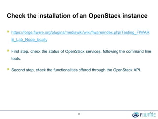 Check the installation of an OpenStack instance
 https://forge.fiware.org/plugins/mediawiki/wiki/fiware/index.php/Testing_FIWAR
E_Lab_Node_locally
 First step, check the status of OpenStack services, following the command line
tools.
 Second step, check the functionalities offered through the OpenStack API.
13
13
 