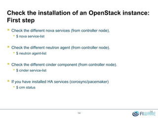 Check the installation of an OpenStack instance:
First step
 Check the different nova services (from controller node).
• $ nova service-list
 Check the different neutron agent (from controller node).
• $ neutron agent-list
 Check the different cinder component (from controller node).
• $ cinder service-list
 If you have installed HA services (corosync/pacemaker)
• $ crm status
14
14
 