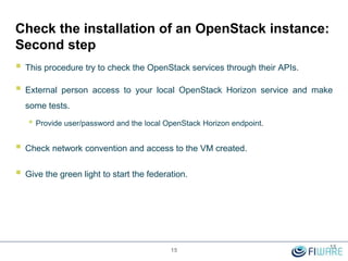 Check the installation of an OpenStack instance:
Second step
 This procedure try to check the OpenStack services through their APIs.
 External person access to your local OpenStack Horizon service and make
some tests.
• Provide user/password and the local OpenStack Horizon endpoint.
 Check network convention and access to the VM created.
 Give the green light to start the federation.
15
15
 