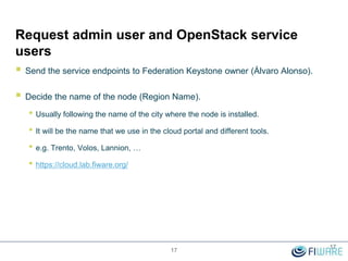 Request admin user and OpenStack service
users
 Send the service endpoints to Federation Keystone owner (Álvaro Alonso).
 Decide the name of the node (Region Name).
• Usually following the name of the city where the node is installed.
• It will be the name that we use in the cloud portal and different tools.
• e.g. Trento, Volos, Lannion, …
• https://cloud.lab.fiware.org/
17
17
 