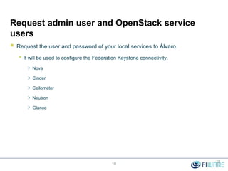 Request admin user and OpenStack service
users
 Request the user and password of your local services to Álvaro.
• It will be used to configure the Federation Keystone connectivity.
› Nova
› Cinder
› Ceilometer
› Neutron
› Glance
18
18
 