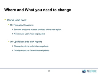 Where and What you need to change
 Works to be done:
• On Federated Keystone:
› Services endpoints must be provided for the new region.
› New service users must be provided.
• On OpenStack side (new region)
› Change Keystone endpoints everywhere.
› Change Keystone credentials everywhere.
22
 