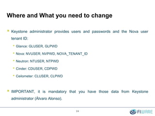 Where and What you need to change
 Keystone administrator provides users and passwords and the Nova user
tenant ID:
• Glance: GLUSER, GLPWD
• Nova: NVUSER; NVPWD, NOVA_TENANT_ID
• Neutron: NTUSER, NTPWD
• Cinder: CDUSER, CDPWD
• Ceilometer: CLUSER, CLPWD
 IMPORTANT, it is mandatory that you have those data from Keystone
administrator (Álvaro Alonso).
24
 