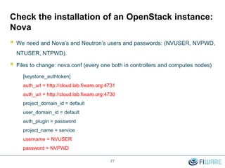 27
Check the installation of an OpenStack instance:
Nova
 We need and Nova’s and Neutron’s users and passwords: (NVUSER, NVPWD,
NTUSER, NTPWD).
 Files to change: nova.conf (every one both in controllers and computes nodes)
[keystone_authtoken]
auth_url = http://cloud.lab.fiware.org:4731
auth_uri = http://cloud.lab.fiware.org:4730
project_domain_id = default
user_domain_id = default
auth_plugin = password
project_name = service
username = NVUSER
password = NVPWD
 