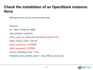 28
Check the installation of an OpenStack instance:
Nova
### Same nova.conf as in the previous slide
[neutron]
url = http://<whatever>:9696
auth_strategy = keystone
admin_auth_url = http://cloud.lab.fiware.org:4731/v2.0
admin_tenant_name = service
admin_username = NTUSER
admin_password = NTPWD
service_metadata_proxy = True
metadata_proxy_shared_secret = very_difficult_secret_key
 
