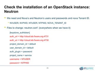 29
Check the installation of an OpenStack instance:
Neutron
 We need and Nova’s and Neutron’s users and passwords and nova Tenant ID.
• NVUSER, NVPWD, NTUSER, NTPWD, NOVA_TENANT_ID
 Files to change: neutron.conf (everywhere when we have it)
[keystone_authtoken]
auth_url = http://cloud.lab.fiware.org:4731
auth_uri = http://cloud.lab.fiware.org:4730
project_domain_id = default
user_domain_id = default
auth_plugin = password
project_name = service
username = NTUSER
password = NTPWD
 