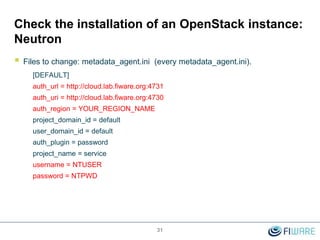 31
Check the installation of an OpenStack instance:
Neutron
 Files to change: metadata_agent.ini (every metadata_agent.ini).
[DEFAULT]
auth_url = http://cloud.lab.fiware.org:4731
auth_uri = http://cloud.lab.fiware.org:4730
auth_region = YOUR_REGION_NAME
project_domain_id = default
user_domain_id = default
auth_plugin = password
project_name = service
username = NTUSER
password = NTPWD
 