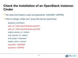 32
Check the installation of an OpenStack instance:
Cinder
 We need and Cinders’s users and passwords: (CDUSER, CDPWD)
 Files to change: cinder.conf (every file that we could have)
[keystone_authtoken]
auth_url = http://cloud.lab.fiware.org:4731
auth_uri = http://cloud.lab.fiware.org:4730
project_domain_id = default
user_domain_id = default
auth_plugin = password
project_name = service
username = CDUSER
password = CDPWD
 