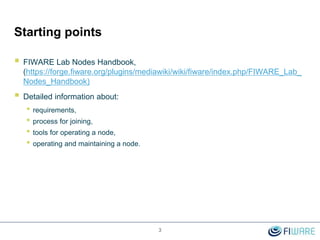 Starting points
 FIWARE Lab Nodes Handbook,
(https://forge.fiware.org/plugins/mediawiki/wiki/fiware/index.php/FIWARE_Lab_
Nodes_Handbook)
 Detailed information about:
• requirements,
• process for joining,
• tools for operating a node,
• operating and maintaining a node.
3
 