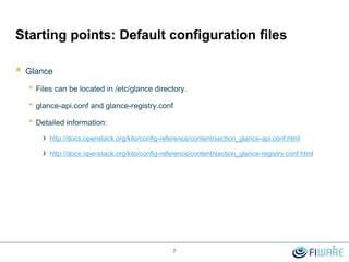 Starting points: Default configuration files
 Glance
• Files can be located in /etc/glance directory.
• glance-api.conf and glance-registry.conf
• Detailed information:
› http://docs.openstack.org/kilo/config-reference/content/section_glance-api.conf.html
› http://docs.openstack.org/kilo/config-reference/content/section_glance-registry.conf.html
7
7
 