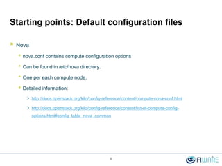 Starting points: Default configuration files
 Nova
• nova.conf contains compute configuration options
• Can be found in /etc/nova directory.
• One per each compute node.
• Detailed information:
› http://docs.openstack.org/kilo/config-reference/content/compute-nova-conf.html
› http://docs.openstack.org/kilo/config-reference/content/list-of-compute-config-
options.html#config_table_nova_common
8
8
 