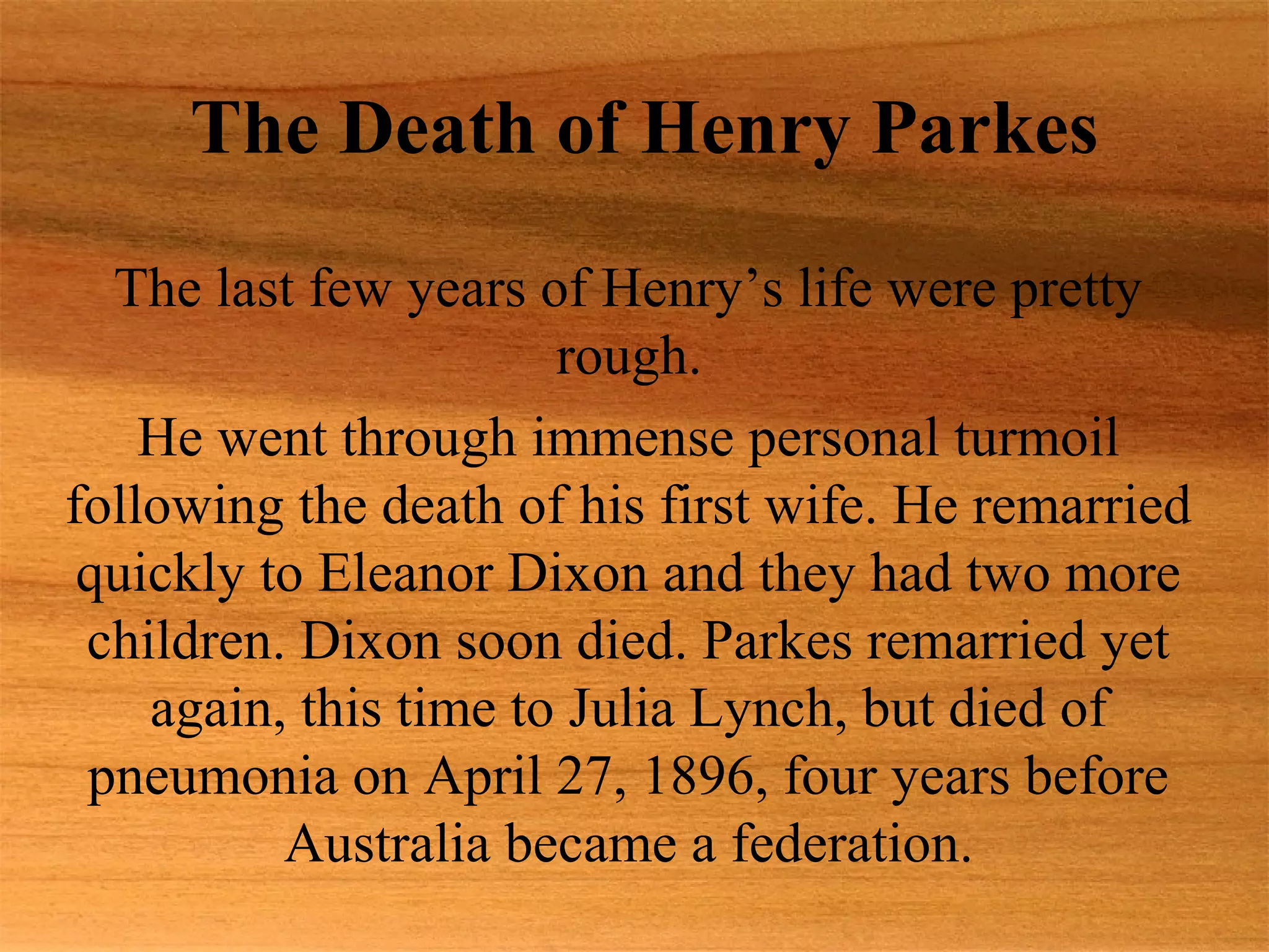 The Death of Henry Parkes
  The last few years of Henry’s life were pretty
                       rough.
    He went through immense personal turmoil
following the death of his first wife. He remarried
 quickly to Eleanor Dixon and they had two more
 children. Dixon soon died. Parkes remarried yet
    again, this time to Julia Lynch, but died of
 pneumonia on April 27, 1896, four years before
          Australia became a federation.
 