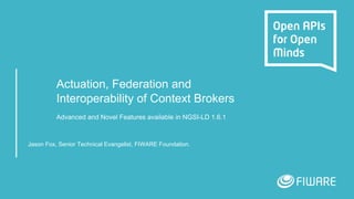 Actuation, Federation and
Interoperability of Context Brokers
Advanced and Novel Features available in NGSI-LD 1.6.1
Jason Fox, Senior Technical Evangelist, FIWARE Foundation.
 