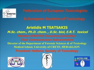 Federation of European Toxicologists & European Societies of Toxicology   Aristidis M TSATSAKIS M . Sc .  chem. , Ph . D .  chem. , D . Sc .  biol, E . R . T .  toxicol Member EUROTOX Executive Committee  Chair Communication Subcommittee Director of the Department of Forensic Sciences & of Toxicology Medical School, University of CRETE, HERAKLION  President Hellenic Society of Toxicology 