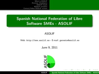 What is ASOLIF
              Revenue Employees
                    ASOLIF Goals
                 ASOLIF activities
    Contact/follow ASOLIF actions




Spanish National Federation of Libre
     Software SMEs - ASOLIF

                              ASOLIF

  Web: http://www.asolif.es - E-mail: gerente@asolif.es


                          June 9, 2011




                          ASOLIF     Spanish National Federation of Libre Software SMEs - ASOLIF
 