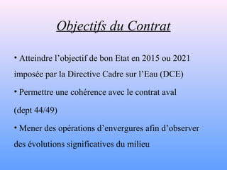 Objectifs du Contrat

• Atteindre l’objectif de bon Etat en 2015 ou 2021
imposée par la Directive Cadre sur l’Eau (DCE)
• ...
