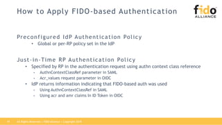 How to Apply FIDO-based Authentication
Preconfigured IdP Authentication Policy
• Global or per-RP policy set in the IdP
Just-in-Time RP Authentication Policy
• Specified by RP in the authentication request using authn context class reference
• AuthnContextClassRef parameter in SAML
• Acr_values request parameter in OIDC
• IdP returns information indicating that FIDO-based auth was used
• Using AuthnContextClassRef in SAML
• Using acr and amr claims In ID Token in OIDC
All Rights Reserved | FIDO Alliance | Copyright 201819
 