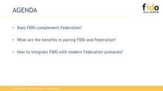 AGENDA
• Does FIDO complement Federation?
• What are the benefits in pairing FIDO and Federation?
• How to integrate FIDO with modern Federation protocols?
All Rights Reserved | FIDO Alliance | Copyright 20182
 